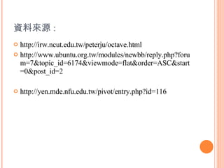 資料來源 : http://irw.ncut.edu.tw/peterju/octave.html http://www.ubuntu.org.tw/modules/newbb/reply.php?forum=7&topic_id=6174&viewmode=flat&order=ASC&start=0&post_id=2 http://yen.mde.nfu.edu.tw/pivot/entry.php?id=116 