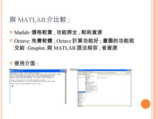 與 MATLAB 介比較 : Matlab: 價格較貴 , 功能齊全 , 較耗資源 Octave: 免費軟體 , Octave 計算功能好 ; 畫圖的功能就交給  Gnuplot, 與 MATLAB 語法相容 , 省資源 使用介面 : Octave  Matlab  