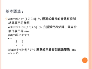 基本語法 : octave:1> a= [1 2; 3 4] ; %  運算式最後的分號有抑制結果顯示的作用 octave:2 > b= [2 3; 4 5] ; %  方括弧代表矩陣，並以分號代表不同 row octave:3 > c=a+b c =           3      5           7      9 octave:4> (8+3) * 5 %  運算結果會存到預設變數  ans  ans = 55  