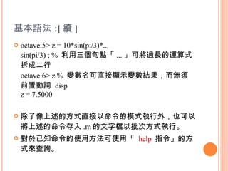 基本語法 :[ 續 ] octave:5> z = 10*sin(pi/3)*... sin(pi/3) ; %  利用三個句點「 ... 」可將過長的運算式拆成二行 octave:6> z %  變數名可直接顯示變數結果，而無須前置動詞  disp  z = 7.5000 除了像上述的方式直接以命令的模式執行外，也可以將上述的命令存入 .m 的文字檔以批次方式執行。 對於已知命令的使用方法可使用「  help   指令」的方式來查詢。 