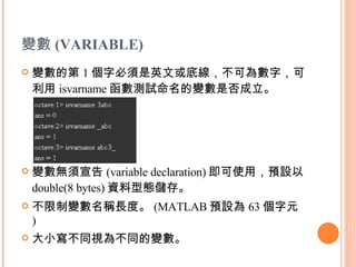 變數 ( VARIABLE) 變數的第 1 個字必須是英文或底線，不可為數字，可利用 isvarname 函數測試命名的變數是否成立。 變數無須宣告 (variable declaration) 即可使用，預設以 double(8 bytes) 資料型態儲存。  不限制變數名稱長度。 (MATLAB 預設為 63 個字元 )  大小寫不同視為不同的變數。  