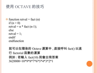 使用 OCTAVE 的技巧 function retval = fact (n) if (n > 0) retval = n * fact (n-1); else retval = 1; endif endfunction 就可以在隨後的 Octave 運算中 , 直接呼叫 fact() 以進行 factorial 函數的運算 例如 : 若輸入 fact(10) 則會出現答案 3628800=10*9*8*7*6*5*4*3*2*1 
