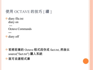 使用 OCTAVE 的技巧 [ 續 ] diary file.txt diary on  --- Octave Commands --- diary off 若將前業的 Octave 程式段存成 fact.txt, 然後以 source("fact.txt") 讀入系統 就可自建程式庫 