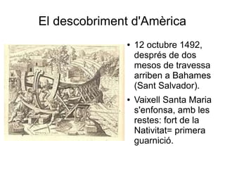 El descobriment d'Amèrica
● 12 octubre 1492,
després de dos
mesos de travessa
arriben a Bahames
(Sant Salvador).
● Vaixell Santa Maria
s'enfonsa, amb les
restes: fort de la
Nativitat= primera
guarnició.
 