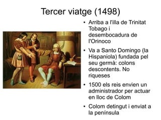 Tercer viatge (1498)
● Arriba a l'illa de Trinitat
Tobago i
desembocadura de
l'Orinoco
● Va a Santo Domingo (la
Hispaniola) fundada pel
seu germà: colons
descontents. No
riqueses
● 1500 els reis envien un
administrador per actuar
en lloc de Colom
● Colom detingut i enviat a
la península
 