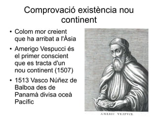 Comprovació existència nou
continent
● Colom mor creient
que ha arribat a l'Àsia
● Amerigo Vespucci és
el primer conscient
que es tracta d'un
nou continent (1507)
● 1513 Vasco Núñez de
Balboa des de
Panamà divisa oceà
Pacífic
 