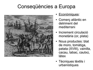 Conseqüències a Europa
● Econòmiques:
● Comerç atlàntic en
detriment del
mediterrani
● Increment circulació
monetària (or, plata)
● Nous productes: blat
de moro, tomàtiga,
patata (XVIII), vainilla,
cacau, tabac, cautxú,
làtex
● Tècniques tèxtils i
urbanístiques
 