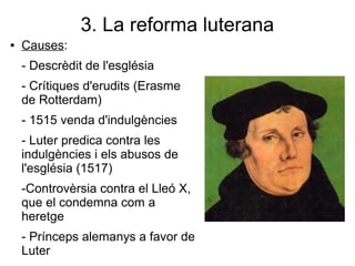 3. La reforma luterana
● Causes:
- Descrèdit de l'església
- Crítiques d'erudits (Erasme
de Rotterdam)
- 1515 venda d'indulgències
- Luter predica contra les
indulgències i els abusos de
l'església (1517)
-Controvèrsia contra el Lleó X,
que el condemna com a
heretge
- Prínceps alemanys a favor de
Luter
 