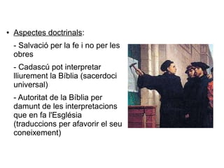 ● Aspectes doctrinals:
- Salvació per la fe i no per les
obres
- Cadascú pot interpretar
lliurement la Bíblia (sacerdoci
universal)
- Autoritat de la Bíblia per
damunt de les interpretacions
que en fa l'Església
(traduccions per afavorir el seu
coneixement)
 
