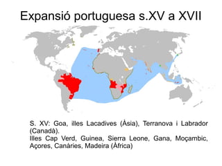 S. XV: Goa, illes Lacadives (Àsia), Terranova i Labrador
(Canadà).
Illes Cap Verd, Guinea, Sierra Leone, Gana, Moçambic,
Açores, Canàries, Madeira (Àfrica)
Expansió portuguesa s.XV a XVII
 