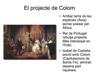 El projecte de Colom
● Arribar terra de les
espècies (Àsia)
sense passar per
Àfrica.
● Rei de Portugal
rebutja projecte.
Més interessat en
l'Índic.
● Isabel de Castella
acord amb Colom
(Capitulacions de
Santa Fe): almirall,
desena part
riqueses.
 
