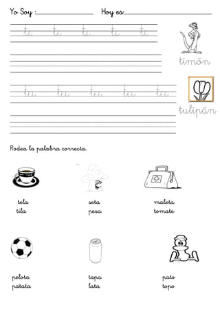 Yo Soy :……………………………………………… Hoy es:……………………………………………………………………….
ti
ti
ti
ti
ti
timón
tu
tu
tu
tu
tu
Rodea la palabra correcta.
tela
tila
seta
pesa
maleta
tomate
pelota
patata
tapa
lata
pato
topo
tulipán