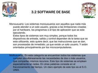 3.2 SOFTWARE DE BASE

Monousuario: Los sistemas monousuarios son aquellos que nada más
puede atender a un solo usuario, gracias a las limitaciones creadas
por el hardware, los programas o el tipo de aplicación que se este
ejecutando.
Estos tipos de sistemas son muy simples, porque todos los
dispositivos de entrada, salida y control dependen de la tarea que se
esta utilizando, esto quiere decir, que las instrucciones que se dan,
son procesadas de inmediato; ya que existe un solo usuario. Y están
orientados principalmente por los microcomputadores.
Multiusuario: En esta categoría se encuentran todos los sistemas que
cumplen simultáneamente las necesidades de dos o más usuarios,
que comparten mismos recursos. Este tipo de sistemas se emplean
especialmente en redes. En otras palabras consiste en el
fraccionamiento del tiempo. Un claro ejemplo de este tipo es el S.O.
UNIX.

 