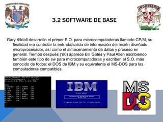 3.2 SOFTWARE DE BASE
Gary Kildall desarrollo el primer S.O. para microcomputadoras llamado CP/M, su
finalidad era controlar la entrada/salida de información del recién diseñado
microprocesador, así como el almacenamiento de datos y proceso en
general. Tiempo después (‘80) aparece Bill Gates y Paul Allen escribiendo
también este tipo de sw para microcomputadoras y escriben el S.O. más
conocido de todos: el DOS de IBM y su equivalente el MS-DOS para las
computadoras compatibles.

 