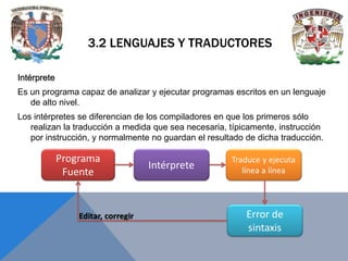 3.2 LENGUAJES Y TRADUCTORES
Intérprete
Es un programa capaz de analizar y ejecutar programas escritos en un lenguaje
de alto nivel.
Los intérpretes se diferencian de los compiladores en que los primeros sólo
realizan la traducción a medida que sea necesaria, típicamente, instrucción
por instrucción, y normalmente no guardan el resultado de dicha traducción.

 