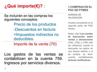 1.COMPRAS EN EL 
PGC DE PYMES 
NORMAS DE 
VALORACIÓN. 
Puedes consultarlas en la 
segunda parte del PGC 
Pymes. 
Notas: ¡Ojo! Las cuentas 
de descuentos sobre 
ventas y devoluciones 
(706), (708) y (709) sólo 
las utilizamos cuando el 
descuento se realiza en 
una factura distinta a la 
de compra, es decir, 
cuando contabilizamos 
facturas rectificativas. 
¿Qué importe(€)? : 
Se incluirán en las compras los 
siguientes conceptos: 
Precio de los productos 
-Descuentos en factura 
+Impuestos indirectos no 
deducibles. 
Importe de la venta (70) 
Los gastos de las ventas se 
contabilizan en la cuenta 759. 
Ingresos por servicios diversos. 
 