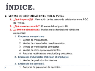 ÍNDICE. 
2. VENTAS DE EXISTENCIAS EN EL PGC de Pymes. 
1. ¿Qué importe(€)? : Valoración de las ventas de existencias en el PGC 
de Pymes. 
2. ¿Qué cuenta contable? :Cuentas del subgrupo 70. 
3. ¿Cómo se contabiliza?: análisis de las facturas de ventas de 
existencias: 
1. Empresas comerciales: 
1. Ventas de mercaderías. 
2. Ventas de mercaderías con descuentos. 
3. Ventas de mercaderías con gastos 
4. Ventas de otros aprovisionamientos. 
5. Facturas rectificativas: devolución y descuento. 
2. Empresas industriales (fabrican el producto) 
1. Ventas de productos terminados. 
3. Empresas de servicios. 
1. Facturas de prestación de servicios. 
 
