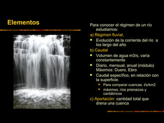 Para conocer el régimen de un río
estudiamos:
a) Régimen fluvial.
 Evolución de la corriente del río a
los largo del año
b) Caudal
 Volumen de agua m3/s, varía
constantemente
 Diario, mensual, anual (módulo)
Máximos: Duero, Ebro
 Caudal específico, en relación con
la superficie.
 Para comparar cuencas. l/s/km2
 máximos. ríos pirenaicos y
cantábricos
c) Aportación: cantidad total que
drena una cuenca
Elementos
 