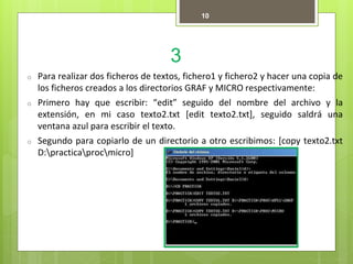 3
10
o Para realizar dos ficheros de textos, fichero1 y fichero2 y hacer una copia de
los ficheros creados a los directorios GRAF y MICRO respectivamente:
o Primero hay que escribir: “edit” seguido del nombre del archivo y la
extensión, en mi caso texto2.txt [edit texto2.txt], seguido saldrá una
ventana azul para escribir el texto.
o Segundo para copiarlo de un directorio a otro escribimos: [copy texto2.txt
D:practicaprocmicro]
 