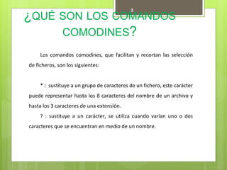 ¿QUÉ SON LOS COMANDOS
COMODINES?
3
Los comandos comodines, que facilitan y recortan las selección
de ficheros, son los siguientes:
* : sustituye a un grupo de caracteres de un fichero, este carácter
puede representar hasta los 8 caracteres del nombre de un archivo y
hasta los 3 caracteres de una extensión.
? : sustituye a un carácter, se utiliza cuando varían uno o dos
caracteres que se encuentran en medio de un nombre.
 