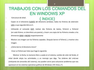 TRABAJOS CON LOS COMANDOS DEL
EN WINDOWS XP
( ÍNDICE)1. Estructura de árbol.
2. Copiar en el directorio FUENTE del directorio windows, todos los ficheros de extensión
LOG y cuya segunda letra es S.
3. Utilizando el comando EDIT, realizar dos ficheros de textos, fichero1 y fichero2
(en cada fichero, se describirá una poesía), y hacer una copia de los ficheros creados a los
directorios GRAF y MICRO respectivamente
4. Mostrar una imagen con los ficheros copiados. Después borrar el fichero1, y mostrar otra
imagen.
5. ¿Cómo borrar el directorio micro?
6. Crear un fichero por lotes que haga lo siguiente:
Mostrar: la fecha, la memoria libre y usada en el sistema, cambio de color de fondo, el
árbol donde alojas tus actividades, y un mensaje que diga, “las órdenes del cmd.exe
(intérprete de comandos del sistema), nos pueden servir para solucionar problemas que nos
aparezcan en los sistemas operativos gráficos de Windows ( XP, Vista y 7).
1.
7
 