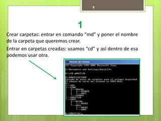 1
8
• Crear carpetas: entrar en comando “md” y poner el nombre
de la carpeta que queremos crear.
• Entrar en carpetas creadas: usamos “cd” y así dentro de esa
podemos usar otra.
 