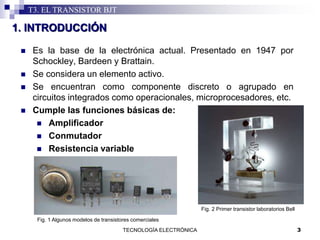 3TECNOLOGÍA ELECTRÓNICA
T3. EL TRANSISTOR BJT
 Es la base de la electrónica actual. Presentado en 1947 por
Schockley, Bardeen y Brattain.
 Se considera un elemento activo.
 Se encuentran como componente discreto o agrupado en
circuitos integrados como operacionales, microprocesadores, etc.
 Cumple las funciones básicas de:
 Amplificador
 Conmutador
 Resistencia variable
1. INTRODUCCIÓN
Fig. 1 Algunos modelos de transistores comerciales
Fig. 2 Primer transistor laboratorios Bell
 