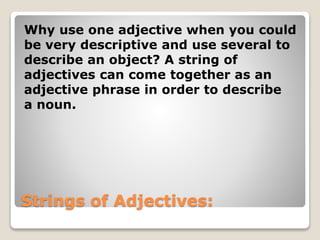 Strings of Adjectives:
Why use one adjective when you could
be very descriptive and use several to
describe an object? A string of
adjectives can come together as an
adjective phrase in order to describe
a noun.
 