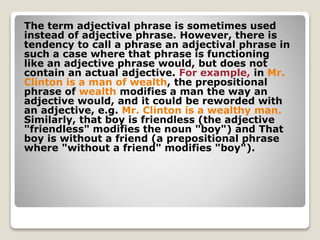 The term adjectival phrase is sometimes used
instead of adjective phrase. However, there is
tendency to call a phrase an adjectival phrase in
such a case where that phrase is functioning
like an adjective phrase would, but does not
contain an actual adjective. For example, in Mr.
Clinton is a man of wealth, the prepositional
phrase of wealth modifies a man the way an
adjective would, and it could be reworded with
an adjective, e.g. Mr. Clinton is a wealthy man.
Similarly, that boy is friendless (the adjective
"friendless" modifies the noun "boy") and That
boy is without a friend (a prepositional phrase
where "without a friend" modifies "boy").
 