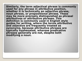 Similarly, the term adjectival phrase is commonly
used for any phrase in attributive position,
whether it is technically an adjective phrase,
noun phrase, or prepositional phrase. These
may be more precisely distinguished as phrasal
attributives or attributive phrases. This
definition is commonly used in English style
guides for writing, where the terms attributive
and adjective are frequently treated as
synonyms, because attributive phrases are
typically hyphenated, whereas predicative
phrases generally are not, despite both
modifying a noun.
 
