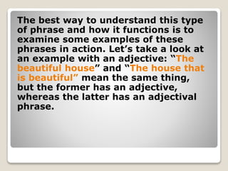 The best way to understand this type
of phrase and how it functions is to
examine some examples of these
phrases in action. Let’s take a look at
an example with an adjective: “The
beautiful house” and “The house that
is beautiful” mean the same thing,
but the former has an adjective,
whereas the latter has an adjectival
phrase.
 