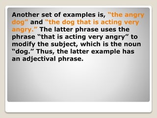 Another set of examples is, “the angry
dog” and “the dog that is acting very
angry.” The latter phrase uses the
phrase “that is acting very angry” to
modify the subject, which is the noun
“dog.” Thus, the latter example has
an adjectival phrase.
 
