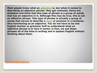 Introduction
Most people know what an adjective is, but when it comes to
describing an adjective phrase, they get confused. Some are
mistaken and think that this type of phrase is a group of words
that has an adjective in it. Although this may be true, this is not
an effective phrase. This type of phrase is actually a group of
words that serves to describe a noun or pronoun in a sentence,
thus functioning as an adjective. You do not have to be and
English teacher or grammar buff to understand what an
adjective phrase is or how it works: in fact, we use these
phrases all of the time in writing and in spoken English without
thinking about them.
 