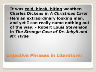 Adjective Phrases in Literature:
 It was cold, bleak, biting weather. -
Charles Dickens in A Christmas Carol
 He's an extraordinary looking man,
and yet I can really name nothing out
of the way. - Robert Louis Stevenson
in The Strange Case of Dr. Jekyll and
Mr. Hyde
 