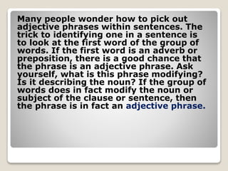 Many people wonder how to pick out
adjective phrases within sentences. The
trick to identifying one in a sentence is
to look at the first word of the group of
words. If the first word is an adverb or
preposition, there is a good chance that
the phrase is an adjective phrase. Ask
yourself, what is this phrase modifying?
Is it describing the noun? If the group of
words does in fact modify the noun or
subject of the clause or sentence, then
the phrase is in fact an adjective phrase.
 