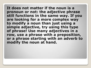 It does not matter if the noun is a
pronoun or not: the adjective phrase
still functions in the same way. If you
are looking for a more complex way
to modify a noun than just using a
simple adjective, try using this type
of phrase! Use many adjectives in a
row, use a phrase with a preposition,
or a phrase starting with an adverb to
modify the noun at hand.
 