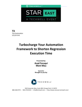 T3	
  
Test	
  Automation	
  
5/5/16	
  9:45	
  
Turbocharge	
  Your	
  Automation	
  
Framework	
  to	
  Shorten	
  Regression	
  
Execution	
  Time	
  
Presented	
  by:	
  
Asad	
  Faruqui
Moni Mau
Symantec	
  
Brought	
  to	
  you	
  by:	
  	
  
350	
  Corporate	
  Way,	
  Suite	
  400,	
  Orange	
  Park,	
  FL	
  32073	
  
888-268-8770 ···· 904-278-0524 --- info@techwell.com --- http://www.stareast.techwell.com/
 