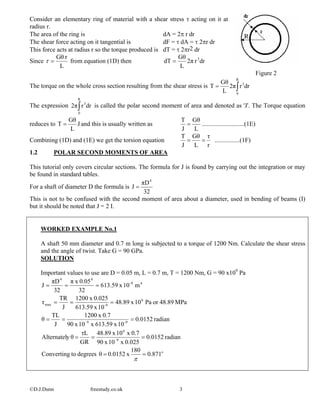 Consider an elementary ring of material with a shear stress τ acting on it at
radius r.
©D.J.Dunn freestudy.co.uk 3
The area of the ring is dA = 2π r dr
The shear force acting on it tangential is dF = τ dA = τ 2πr dr
This force acts at radius r so the torque produced is dT = τ 2πr2 dr
Since
L
rGθ
=τ from equation (1D) then drr2π
L
Gθ
dT 3
=
Figure 2
The torque on the whole cross section resulting from the shear stress is ∫=
R
0
3
drr2π
L
Gθ
T
The expression is called the polar second moment of area and denoted as 'J'. The Torque equation
reduces to
∫
R
0
3
drr2π
J
L
Gθ
T = and this is usually written as
L
Gθ
J
T
= ...........................(1E)
Combining (1D) and (1E) we get the torsion equation
r
τ
L
Gθ
J
T
== ................(1F)
1.2 POLAR SECOND MOMENTS OF AREA
This tutorial only covers circular sections. The formula for J is found by carrying out the integration or may
be found in standard tables.
For a shaft of diameter D the formula is
32
πD
J
4
=
This is not to be confused with the second moment of area about a diameter, used in bending of beams (I)
but it should be noted that J = 2 I.
WORKED EXAMPLE No.1
A shaft 50 mm diameter and 0.7 m long is subjected to a torque of 1200 Nm. Calculate the shear stress
and the angle of twist. Take G = 90 GPa.
SOLUTION
Important values to use are D = 0.05 m, L = 0.7 m, T = 1200 Nm, G = 90 x109
Pa
o
871.0
180
x0.0152θdegreestoConverting
radian0.0152
0.025x10x90
0.7x10x48.89
GR
τL
θyAlternatel
radian0.0152
10x613.59x10x90
0.7x1200
J
TL
θ
MPa48.89orPa10x48.89
10x613.59
0.025x1200
J
TR
τ
m10x613.59
32
0.05xπ
32
πD
J
9
6
9-9
6
9-max
49-
44
==
===
===
===
===
π
 