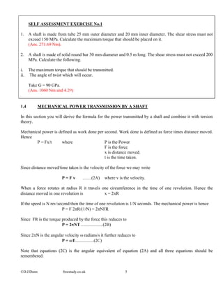 ©D.J.Dunn freestudy.co.uk 5
SELF ASSESSMENT EXERCISE No.1
1. A shaft is made from tube 25 mm outer diameter and 20 mm inner diameter. The shear stress must not
exceed 150 MPa. Calculate the maximum torque that should be placed on it.
(Ans. 271.69 Nm).
2. A shaft is made of solid round bar 30 mm diameter and 0.5 m long. The shear stress must not exceed 200
MPa. Calculate the following.
i. The maximum torque that should be transmitted.
ii. The angle of twist which will occur.
Take G = 90 GPa.
(Ans. 1060 Nm and 4.2o)
1.4 MECHANICAL POWER TRANSMISSION BY A SHAFT
In this section you will derive the formula for the power transmitted by a shaft and combine it with torsion
theory.
Mechanical power is defined as work done per second. Work done is defined as force times distance moved.
Hence
P = Fx/t where P is the Power
F is the force
x is distance moved.
t is the time taken.
Since distance moved/time taken is the velocity of the force we may write
P = F v ........(2A) where v is the velocity.
When a force rotates at radius R it travels one circumference in the time of one revolution. Hence the
distance moved in one revolution is x = 2πR
If the speed is N rev/second then the time of one revolution is 1/N seconds. The mechanical power is hence
P = F 2πR/(1/N) = 2πNFR
Since FR is the torque produced by the force this reduces to
P = 2πNT ....................(2B)
Since 2πN is the angular velocity ω radians/s it further reduces to
P = ωT.................(2C)
Note that equations (2C) is the angular equivalent of equation (2A) and all three equations should be
remembered.
 