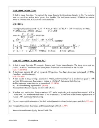 WORKED EXAMPLE No.4
A shaft is made from tube. The ratio of the inside diameter to the outside diameter is 0.6. The material
must not experience a shear stress greater than 500 kPa. The shaft must transmit 1.5 MW of mechanical
power at 1500 rev/min. Calculate the shaft diameters.
SOLUTION
The important quantities are P = 1.5 x 106
Watts, τ = 500 x 103
Pa, N = 1500 rev/min and d = 0.6D.
( ) ( ){ } { }
mm2890.6Ddmm481.6m0.48160.11175D0.11175D
D
D
D
10x500x2x0.08545
9549.3
D
10x500x2
0.08545D
9549.3
hence
D
2τ
R
τ
J
T
0.08545D
32
0.36DDπ
32
0.6DDπ
32
dDπ
J
Nm9549.3
25x2π
10x1.5
N2π
P
Thence
TNπ2Prev/s251500/60rev/min1500N
33
3
4
3
3
4
4
444444
6
======
======
=
−
=
−
=
−
=
===
====
SELF ASSESSMENT EXERCISE No.2
1. A shaft is made from tube 25 mm outer diameter and 20 mm inner diameter. The shear stress must not
exceed 150 MPa. Calculate the maximum power that should be transmitted at 500 rev/min.
(Ans. 14.226 kW)
2. A shaft must transmit 20 kW of power at 300 rev/min. The shear stress must not exceed 150 MPa.
Calculate a suitable diameter.
(Ans.27.8 mm)
3 A steel shaft 5 m long, having a diameter of 50 mm, is to transmit power at a rotational speed of 600
rev/min. If the maximum shear stress is limited to 60MN/m2. Determine the following.
(i) The maximum power that can be transmitted. (92.5 kW)
(ii) The corresponding angle of twist. (8.59o)
Assume the modulus of rigidity for steel is 80 GN/m2.
4. A hollow steel shaft with a diameter ratio of 0.75 and a length of 4 m is required to transmit 1 MW at
120 rev/min. The maximum shear stress is not to exceed 70 MN/m2 nor is the overall angle of twist to
exceed 1.75o. Determine the following.
(i) The necessary outside diameter of the shaft so that both of the above limitations are satisfied. (222 mm)
(ii) The actual maximum shear stress and the actual angle of twist. (1.75o)
Assume the modulus of rigidity for steel is 80 GPa
©D.J.Dunn freestudy.co.uk 6
 
