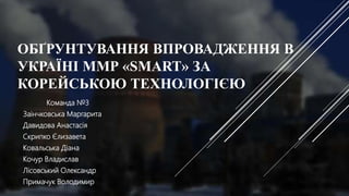 ОБҐРУНТУВАННЯ ВПРОВАДЖЕННЯ В
УКРАЇНІ ММР «SMART» ЗА
КОРЕЙСЬКОЮ ТЕХНОЛОГІЄЮ
Команда №3
Заінчковська Маргарита
Давидова Анастасія
Скрипко Єлизавета
Ковальська Діана
Кочур Владислав
Лісовський Олександр
Примачук Володимир
 