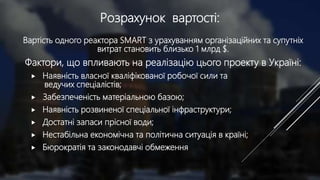 Розрахунок вартості:
Вартість одного реактора SMART з урахуванням організаційних та супутніх
витрат становить близько 1 млрд $.
Фактори, що впливають на реалізацію цього проекту в Україні:
 Наявність власної кваліфікованої робочої сили та
ведучих спеціалістів;
 Забезпеченість матеріальною базою;
 Наявність розвиненої спеціальної інфраструктури;
 Достатні запаси прісної води;
 Нестабільна економічна та політична ситуація в країні;
 Бюрократія та законодавчі обмеження
 