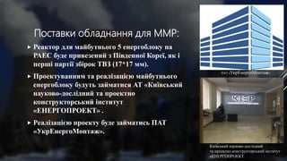 Поставки обладнання для ММР:
 Реактор для майбутнього 5 енергоблоку на
РАЕС буде привезений з Південної Кореї, як і
перші партії збірок ТВЗ (17*17 мм).
 Проектуванням та реалізацією майбутнього
енергоблоку будуть займатися АТ «Київський
науково-дослідний та проектно
конструкторський інститут
«ЕНЕРГОПРОЕКТ» .
 Реалізацією проекту буде займатись ПАТ
«УкрЕнергоМонтаж».
Київський науково-дослідний
та проектно конструкторський інститут
«ЕНЕРГОПРОЕКТ
ПАТ «УкрЕнергоМонтаж»
 