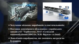 Залучення місцевих виробників та постачальників;
Поставка допоміжного обладнання з українських
заводів (АТ "Турбоатом«, ПАТ «Сумський
машинобудівний НВО ім. М.В. Фрунзе» та інші)
Локалізація виробництва, що зменшить витрати на
будування
 
