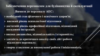 Забезпечення персоналом для будівництва й експлуатації
Вимоги до персоналу АЕС:
 необхідний стан фізичного і психічного здоров'я;
 високий рівень психологічної підготовки
 достатній рівень професійної підготовки, відповідний
посадовий інструкції;
 висока дисципліна, відповідальність і старанність;
 здатність до критичного аналізу своїх дій і роботи
підлеглого персоналу;
 творче ставлення до виконуваної роботи і ініціативність.
 
