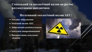 Соціальний та екологічний вплив на регіон
розташування майданчика
Негативний екологічний вплив АЕС:
 Теплове забруднення
 Хімічний вплив АЕС
 Забруднення радіонуклідами
 Іонізуюче випромінювання
 Використання земельних
ділянок
 
