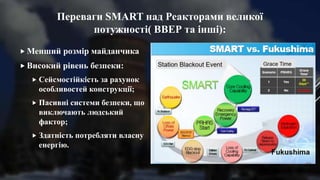 Переваги SMART над Реакторами великої
потужності( ВВЕР та інші):
 Менший розмір майданчика
 Високий рівень безпеки:
 Сейсмостійкість за рахунок
особливостей конструкції;
 Пасивні системи безпеки, що
виключають людський
фактор;
 Здатність потребляти власну
енергію.
 