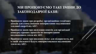 МИ ПРОПОНУЄМО ТАКІ ЗМІНИ ДО
ЗАКОНОДАВЧОЇ БАЗИ:
 Прийняти закон про розробку організаційно-технічних
заходів для стимулювання використання надлишкової
теплової енергії від АЕС.
 Прийняти закон про виділення коштів для організації
конкурсу кращих проектів по використанню
надлишкового тепла від АЕС.
 Прийняти закон про введення пільг для підприємств, які
в своїй діяльності будуть використовувати надлишкове
тепло від АЕС.
 