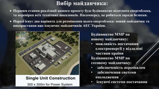 Вибір майданчика:
 Першим етапом реалізації нашого проекту буде будівництво пілотного енергоблока,
та перевірка всіх технічних показників. Насамперед, це робиться заради безпеки.
 Наразі існує два варіанта для розміщення цього енергоблока: новий майданчик та
використання вже існуючих майданчиків АЕС України.
Будівництво ММР на
новому майданчику:
• можливість постачання
електроенергії у віддалені
частини країни
Будівництво ММР на
готовому майданчику:
• забезпеченість персоналом
• забезпечення системи
охолодження
• існуючі системи постачання
 