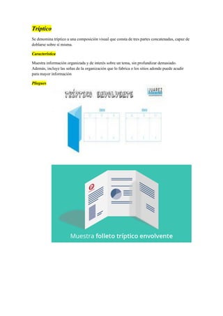 Tríptico
Se denomina tríptico a una composición visual que consta de tres partes concatenadas, capaz de
doblarse sobre sí misma.
Característica
Muestra información organizada y de interés sobre un tema, sin profundizar demasiado.
Además, incluye las señas de la organización que lo fabrica o los sitios adonde puede acudir
para mayor información
Pliegues
 